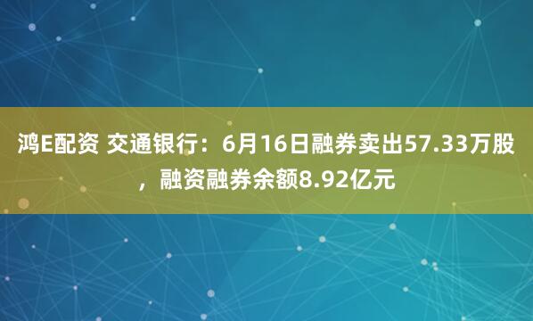鸿E配资 交通银行：6月16日融券卖出57.33万股，融资融券余额8.92亿元
