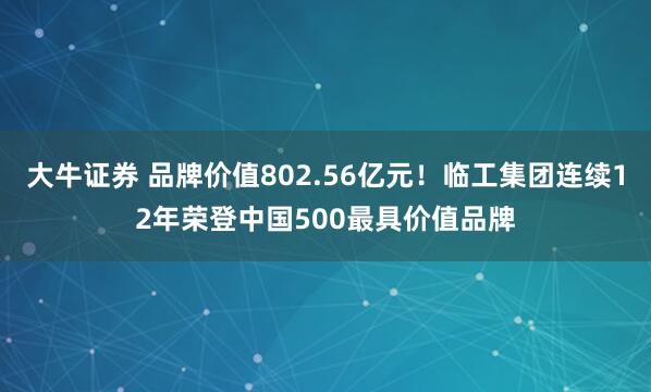 大牛证券 品牌价值802.56亿元！临工集团连续12年荣登中国500最具价值品牌