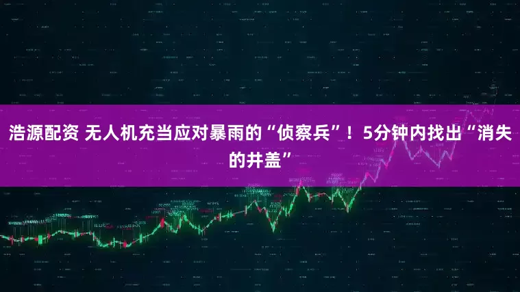 浩源配资 无人机充当应对暴雨的“侦察兵”！5分钟内找出“消失的井盖”