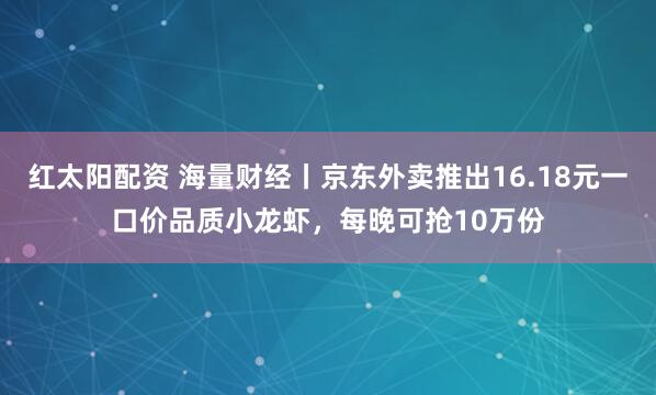 红太阳配资 海量财经丨京东外卖推出16.18元一口价品质小龙虾，每晚可抢10万份