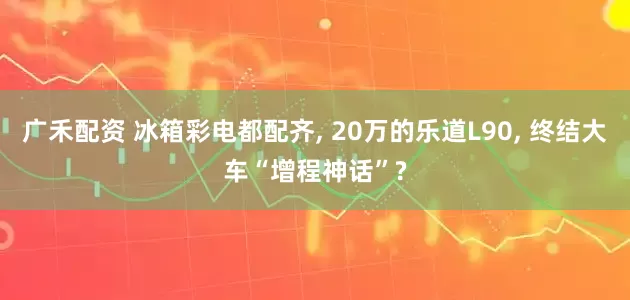广禾配资 冰箱彩电都配齐, 20万的乐道L90, 终结大车“增程神话”?