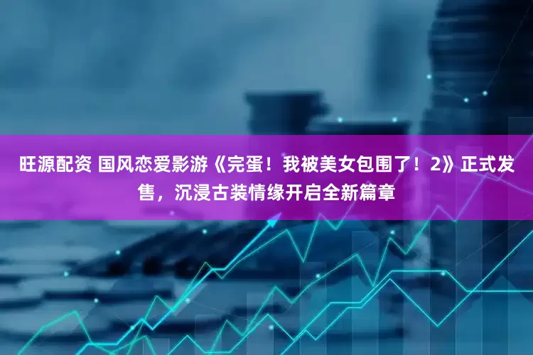 旺源配资 国风恋爱影游《完蛋！我被美女包围了！2》正式发售，沉浸古装情缘开启全新篇章