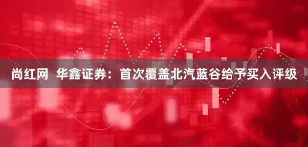 尚红网  华鑫证券：首次覆盖北汽蓝谷给予买入评级