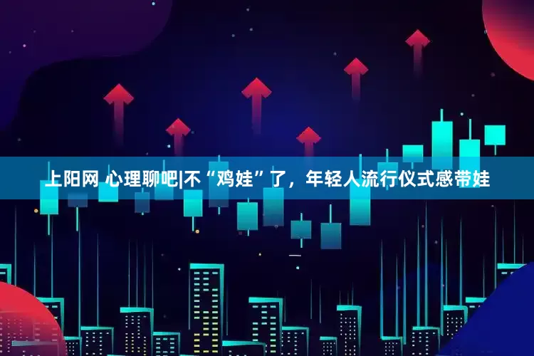 上阳网 心理聊吧|不“鸡娃”了，年轻人流行仪式感带娃