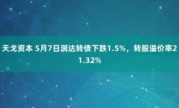 天戈资本 5月7日润达转债下跌1.5%，转股溢价率21.32%