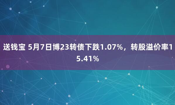 送钱宝 5月7日博23转债下跌1.07%，转股溢价率15.41%