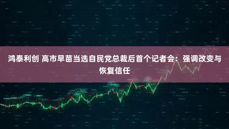 鸿泰利创 高市早苗当选自民党总裁后首个记者会：强调改变与恢复信任