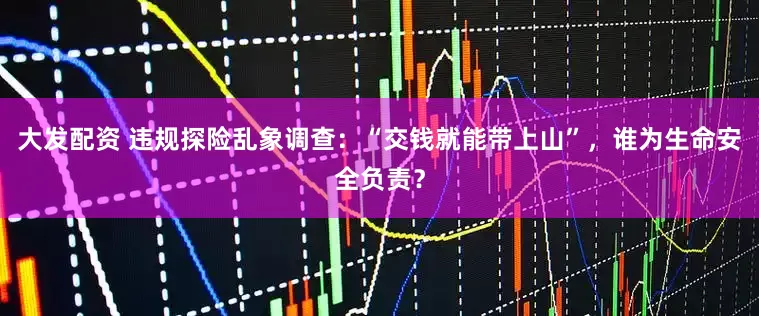 大发配资 违规探险乱象调查：“交钱就能带上山”，谁为生命安全负责？