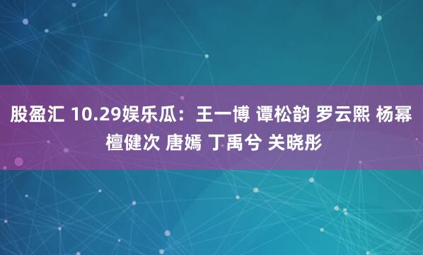 股盈汇 10.29娱乐瓜：王一博 谭松韵 罗云熙 杨幂 檀健次 唐嫣 丁禹兮 关晓彤
