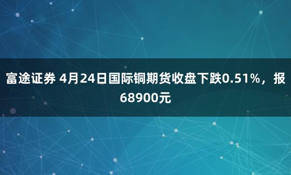 富途证券 4月24日国际铜期货收盘下跌0.51%，报68900元