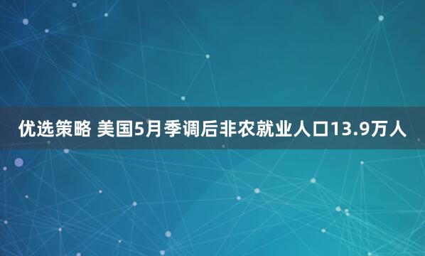 优选策略 美国5月季调后非农就业人口13.9万人